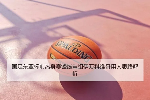 国足东亚杯前热身赛锋线重组伊万科维奇用人思路解析