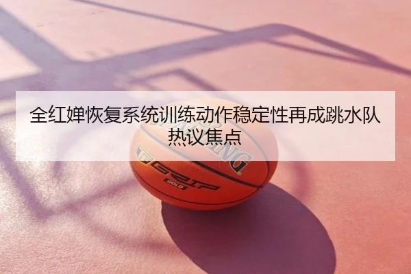 全红婵恢复系统训练动作稳定性再成跳水队热议焦点