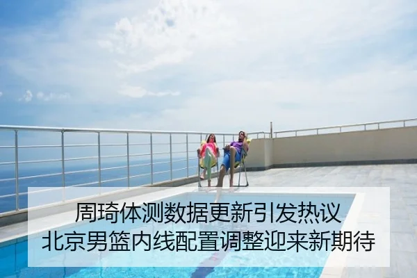 周琦体测数据更新引发热议 北京男篮内线配置调整迎来新期待