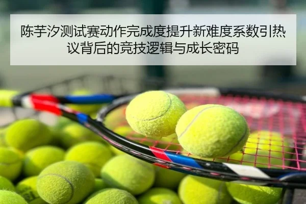陈芋汐测试赛动作完成度提升新难度系数引热议背后的竞技逻辑与成长密码